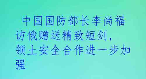  中国国防部长李尚福访俄赠送精致短剑, 领土安全合作进一步加强