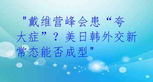  "戴维营峰会患“夸大症”？美日韩外交新常态能否成型"
