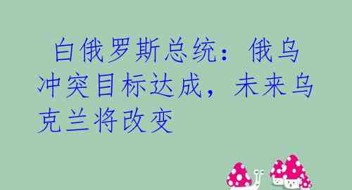  白俄罗斯总统：俄乌冲突目标达成，未来乌克兰将改变
