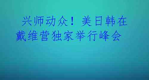  兴师动众！美日韩在戴维营独家举行峰会