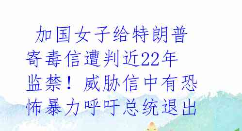  加国女子给特朗普寄毒信遭判近22年监禁！威胁信中有恐怖暴力呼吁总统退出