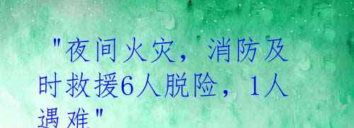  "夜间火灾，消防及时救援6人脱险，1人遇难"