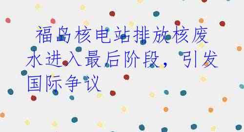  福岛核电站排放核废水进入最后阶段，引发国际争议