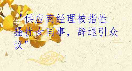  "供应商经理被指性骚扰女同事，辞退引众议"