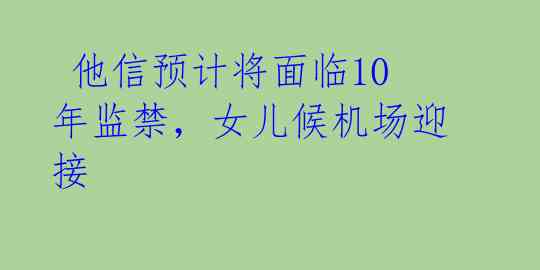  他信预计将面临10年监禁，女儿候机场迎接