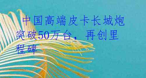  中国高端皮卡长城炮突破50万台，再创里程碑
