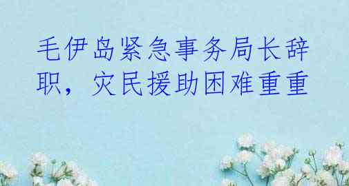 毛伊岛紧急事务局长辞职，灾民援助困难重重