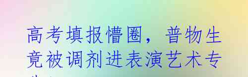 高考填报懵圈，普物生竟被调剂进表演艺术专业！