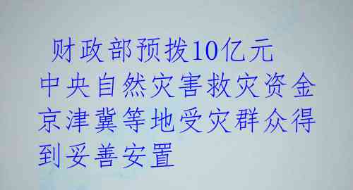  财政部预拨10亿元中央自然灾害救灾资金 京津冀等地受灾群众得到妥善安置