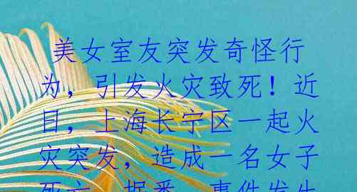  美女室友突发奇怪行为，引发火灾致死！近日，上海长宁区一起火灾突发，造成一名女子死亡。据悉，事件发生时，死者正在朋友的租