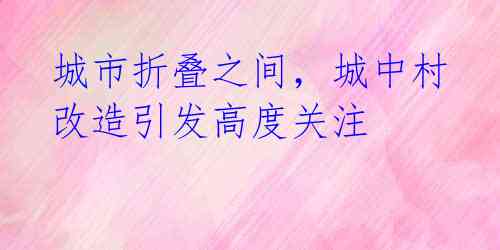 城市折叠之间，城中村改造引发高度关注
