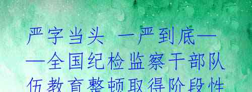 严字当头 一严到底——全国纪检监察干部队伍教育整顿取得阶段性成效