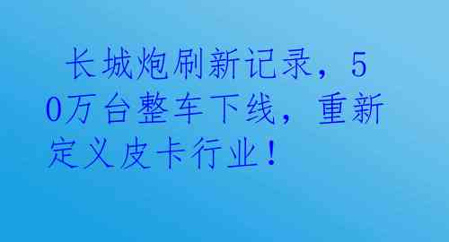  长城炮刷新记录，50万台整车下线，重新定义皮卡行业！