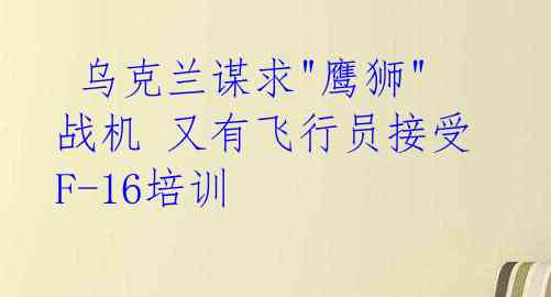  乌克兰谋求"鹰狮"战机 又有飞行员接受F-16培训