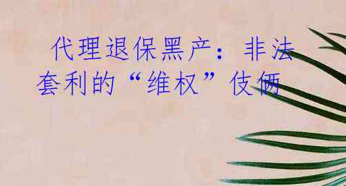  代理退保黑产：非法套利的“维权”伎俩 