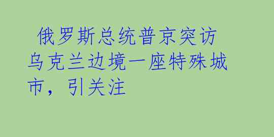  俄罗斯总统普京突访乌克兰边境一座特殊城市，引关注