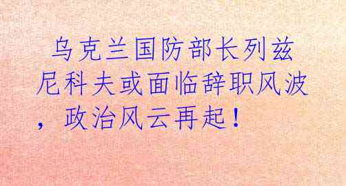  乌克兰国防部长列兹尼科夫或面临辞职风波，政治风云再起！