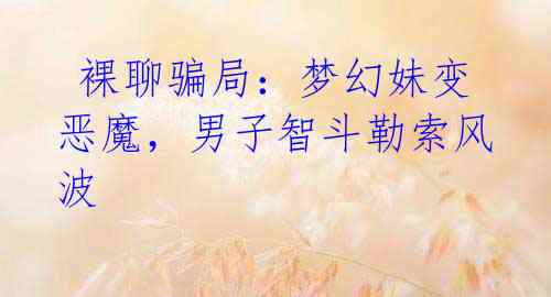  裸聊骗局：梦幻妹变恶魔，男子智斗勒索风波