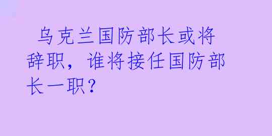  乌克兰国防部长或将辞职，谁将接任国防部长一职？