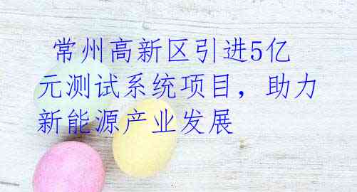  常州高新区引进5亿元测试系统项目，助力新能源产业发展