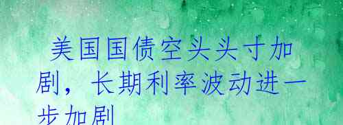  美国国债空头头寸加剧，长期利率波动进一步加剧