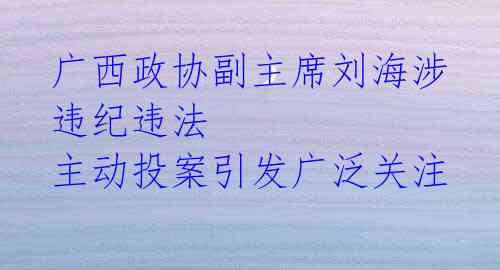 广西政协副主席刘海涉违纪违法 主动投案引发广泛关注