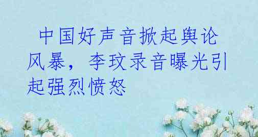  中国好声音掀起舆论风暴，李玟录音曝光引起强烈愤怒
