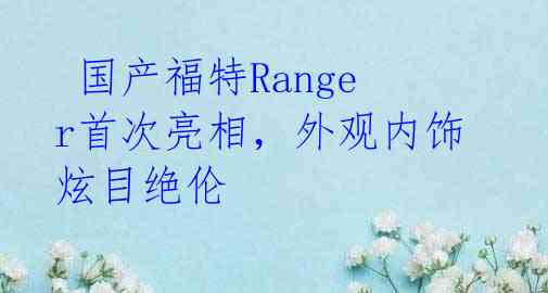  国产福特Ranger首次亮相，外观内饰炫目绝伦