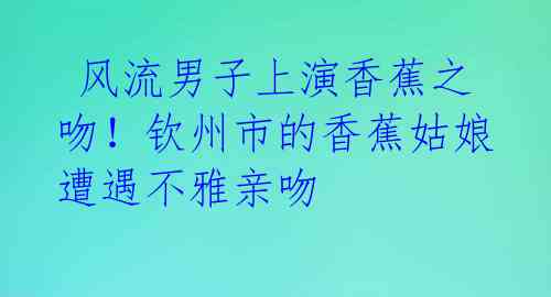  风流男子上演香蕉之吻！钦州市的香蕉姑娘遭遇不雅亲吻