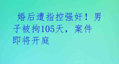  婚后遭指控强奸！男子被拘105天，案件即将开庭