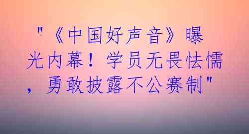  "《中国好声音》曝光内幕！学员无畏怯懦，勇敢披露不公赛制"