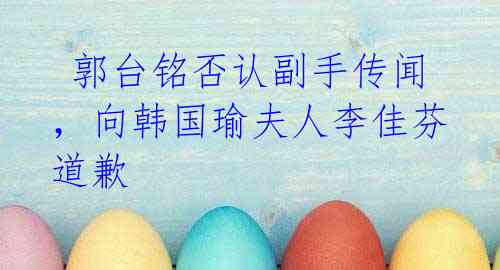  郭台铭否认副手传闻，向韩国瑜夫人李佳芬道歉