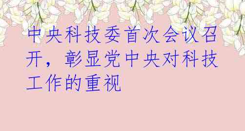 中央科技委首次会议召开，彰显党中央对科技工作的重视