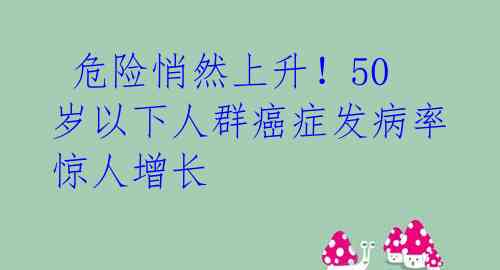  危险悄然上升！50岁以下人群癌症发病率惊人增长