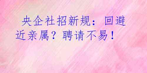  央企社招新规：回避近亲属？聘请不易！