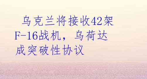 乌克兰将接收42架F-16战机,乌荷达成突破性协议