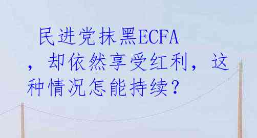  民进党抹黑ECFA，却依然享受红利，这种情况怎能持续？