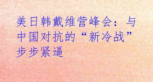 美日韩戴维营峰会：与中国对抗的“新冷战”步步紧逼