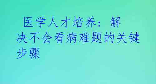  医学人才培养: 解决不会看病难题的关键步骤