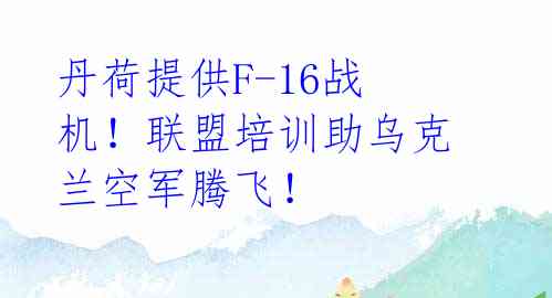 丹荷提供F-16战机！联盟培训助乌克兰空军腾飞！