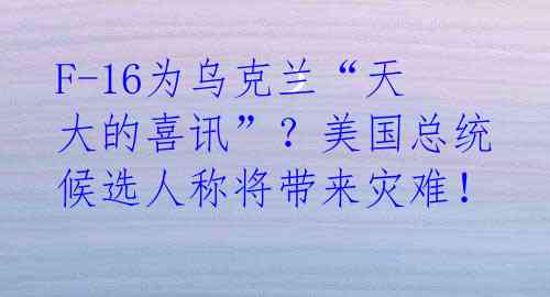 F-16为乌克兰“天大的喜讯”？美国总统候选人称将带来灾难！