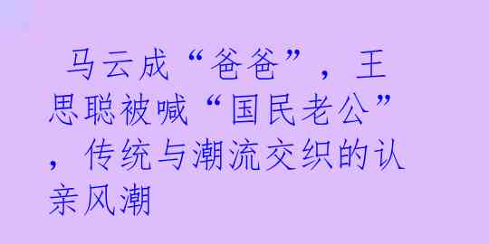  马云成“爸爸”，王思聪被喊“国民老公”，传统与潮流交织的认亲风潮