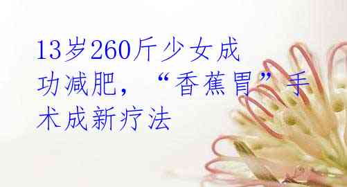 13岁260斤少女成功减肥，“香蕉胃”手术成新疗法