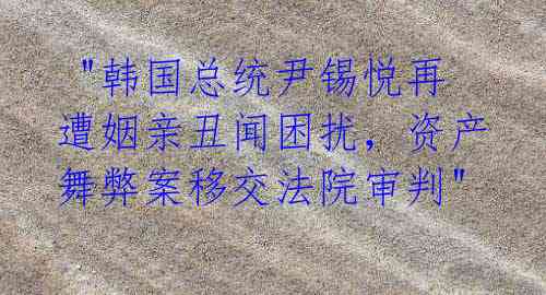  "韩国总统尹锡悦再遭姻亲丑闻困扰，资产舞弊案移交法院审判"