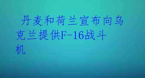 丹麦和荷兰宣布向乌克兰提供F-16战斗机