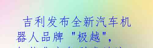  吉利发布全新汽车机器人品牌 "极越"，智能化竞争引发关注