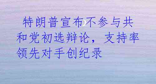  特朗普宣布不参与共和党初选辩论，支持率领先对手创纪录