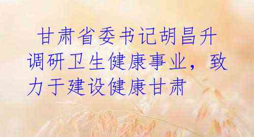  甘肃省委书记胡昌升调研卫生健康事业，致力于建设健康甘肃