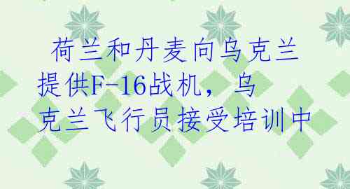  荷兰和丹麦向乌克兰提供F-16战机，乌克兰飞行员接受培训中