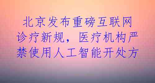  北京发布重磅互联网诊疗新规，医疗机构严禁使用人工智能开处方